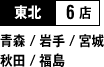 東北 6店 （青森 / 岩手 / 宮城 / 秋田 / 福島）